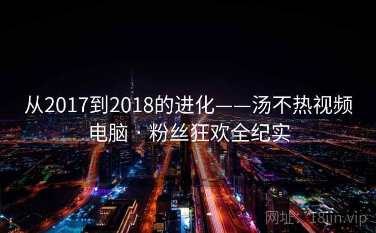 从2017到2018的进化——汤不热视频电脑 · 粉丝狂欢全纪实
