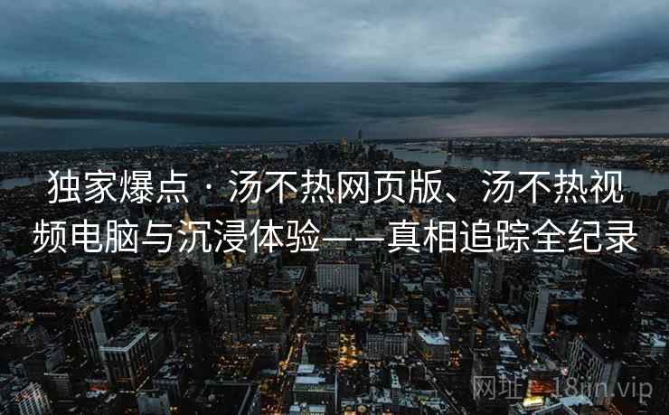 独家爆点 · 汤不热网页版、汤不热视频电脑与沉浸体验——真相追踪全纪录