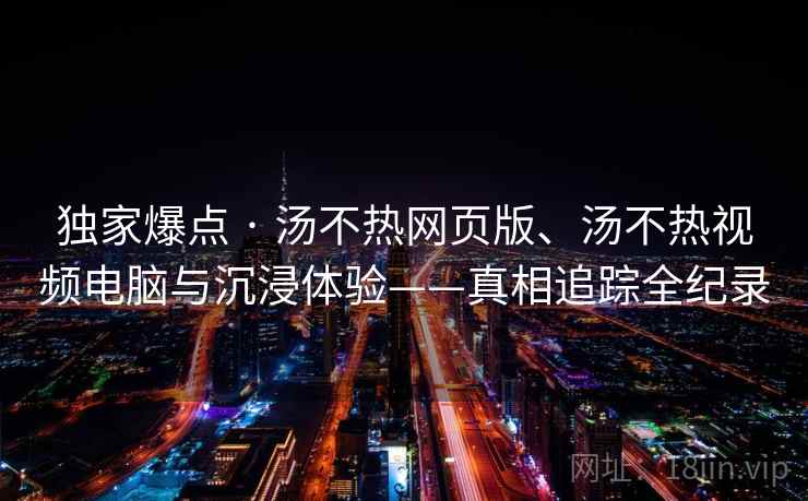 独家爆点 · 汤不热网页版、汤不热视频电脑与沉浸体验——真相追踪全纪录