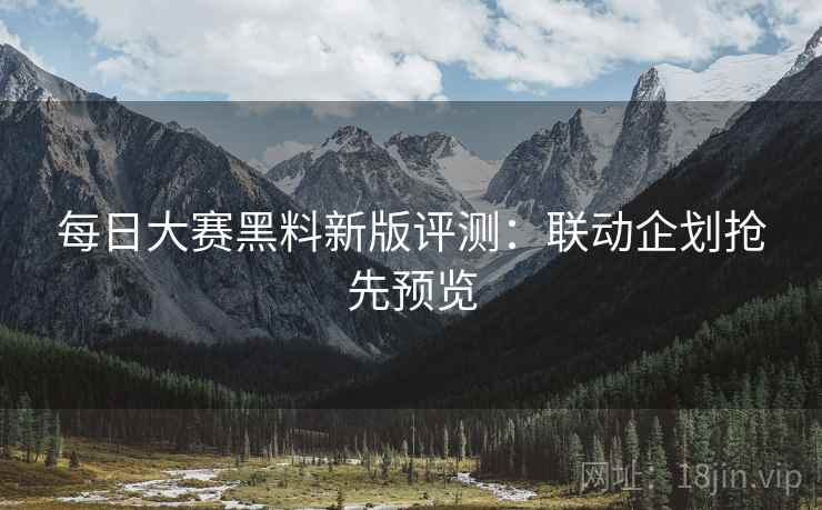 每日大赛黑料新版评测：联动企划抢先预览