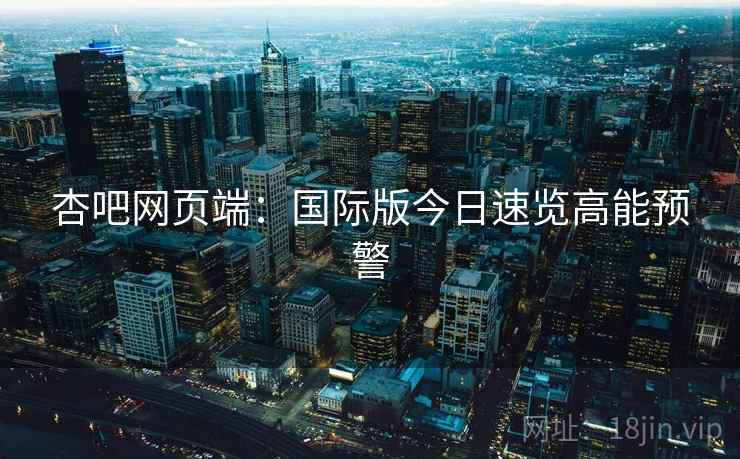 杏吧网页端：国际版今日速览高能预警