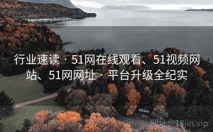 行业速读 · 51网在线观看、51视频网站、51网网址 · 平台升级全纪实