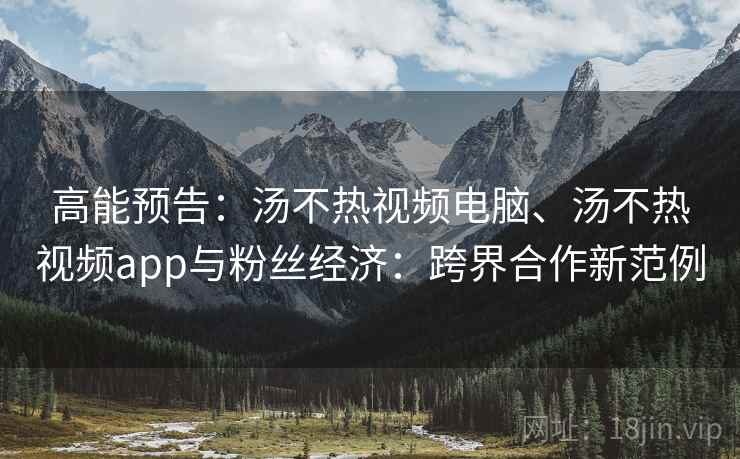 高能预告：汤不热视频电脑、汤不热视频app与粉丝经济：跨界合作新范例