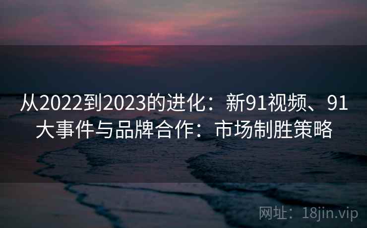 从2022到2023的进化：新91视频、91大事件与品牌合作：市场制胜策略
