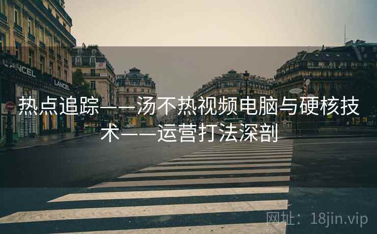 热点追踪——汤不热视频电脑与硬核技术——运营打法深剖