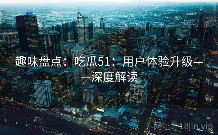 趣味盘点：吃瓜51：用户体验升级——深度解读