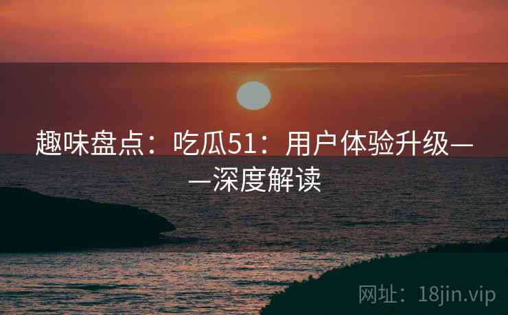 趣味盘点：吃瓜51：用户体验升级——深度解读