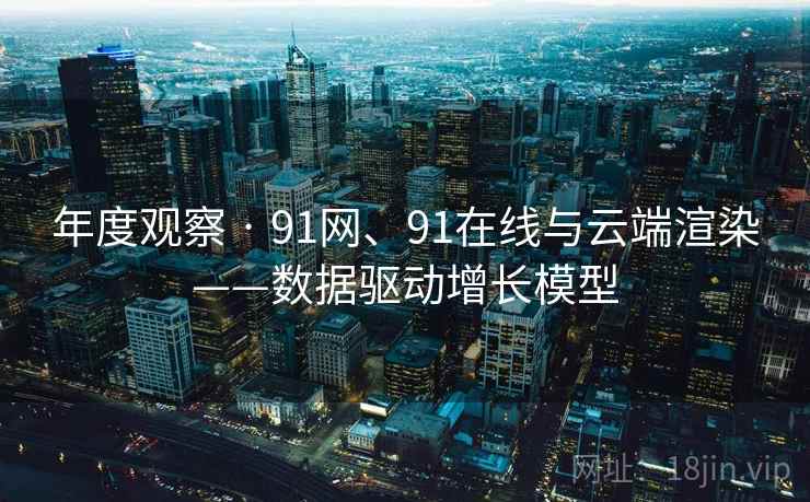 年度观察 · 91网、91在线与云端渲染——数据驱动增长模型
