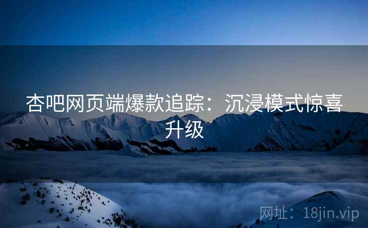 杏吧网页端爆款追踪：沉浸模式惊喜升级