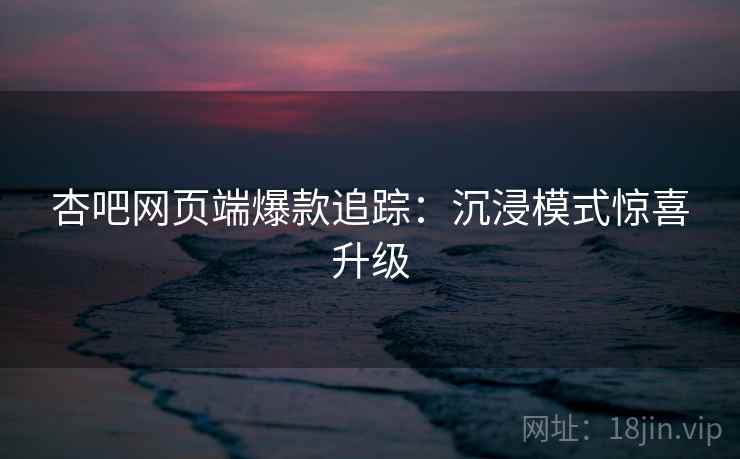 杏吧网页端爆款追踪：沉浸模式惊喜升级