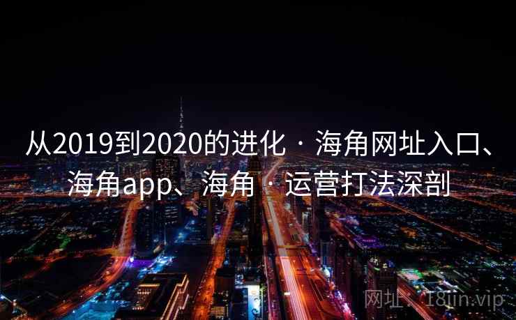 从2019到2020的进化 · 海角网址入口、海角app、海角 · 运营打法深剖