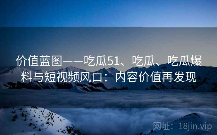 价值蓝图——吃瓜51、吃瓜、吃瓜爆料与短视频风口：内容价值再发现