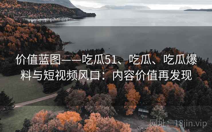 价值蓝图——吃瓜51、吃瓜、吃瓜爆料与短视频风口：内容价值再发现