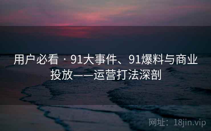 用户必看 · 91大事件、91爆料与商业投放——运营打法深剖