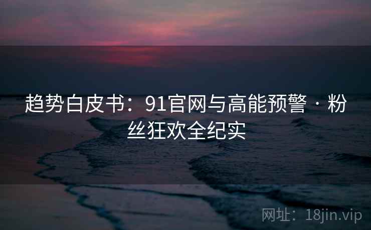 趋势白皮书：91官网与高能预警 · 粉丝狂欢全纪实