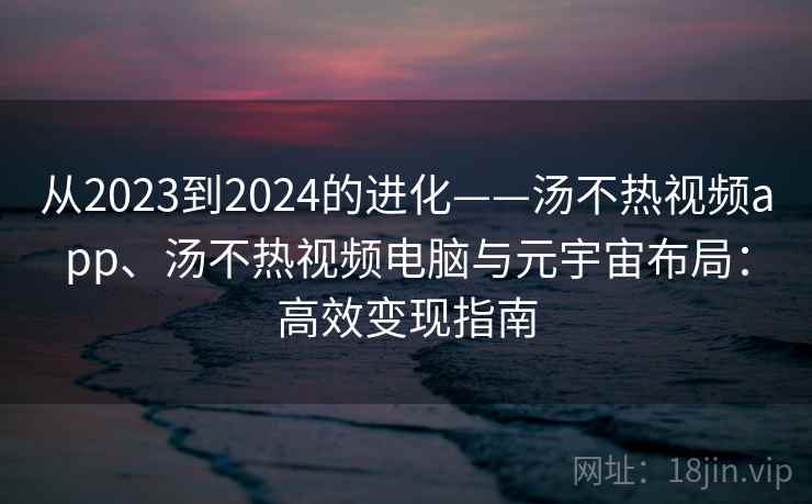 从2023到2024的进化——汤不热视频app、汤不热视频电脑与元宇宙布局：高效变现指南
