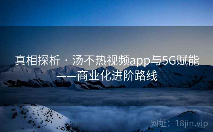 真相探析 · 汤不热视频app与5G赋能——商业化进阶路线
