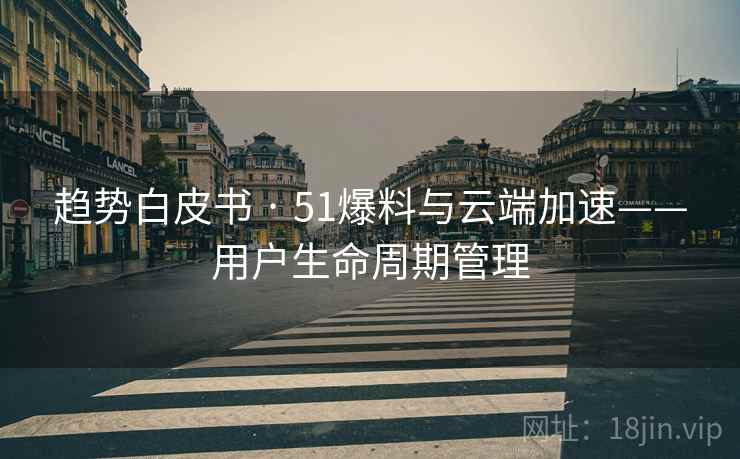 趋势白皮书 · 51爆料与云端加速——用户生命周期管理