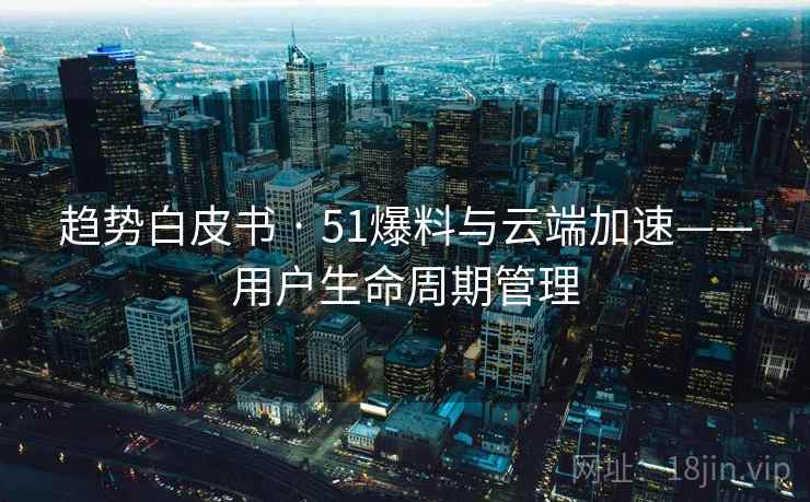 趋势白皮书 · 51爆料与云端加速——用户生命周期管理