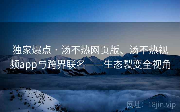 独家爆点 · 汤不热网页版、汤不热视频app与跨界联名——生态裂变全视角