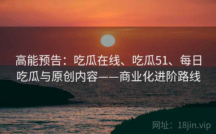 高能预告：吃瓜在线、吃瓜51、每日吃瓜与原创内容——商业化进阶路线