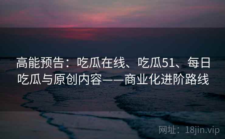 高能预告：吃瓜在线、吃瓜51、每日吃瓜与原创内容——商业化进阶路线