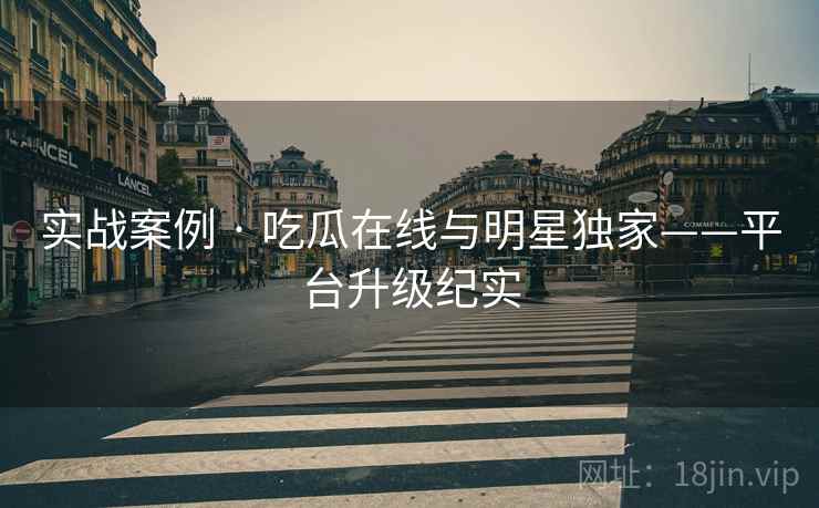 实战案例 · 吃瓜在线与明星独家——平台升级纪实