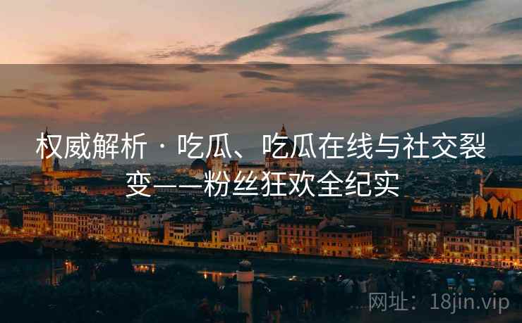 权威解析 · 吃瓜、吃瓜在线与社交裂变——粉丝狂欢全纪实
