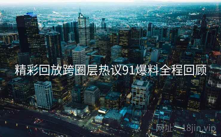 精彩回放跨圈层热议91爆料全程回顾