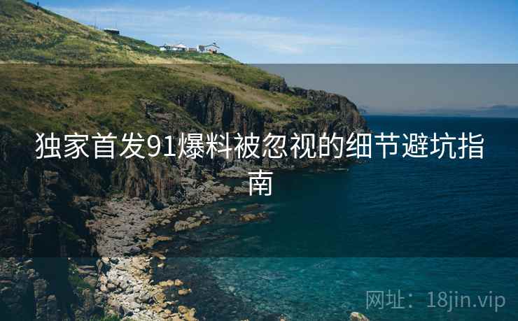 独家首发91爆料被忽视的细节避坑指南