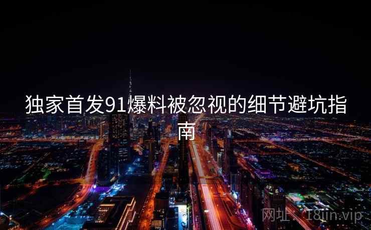 独家首发91爆料被忽视的细节避坑指南