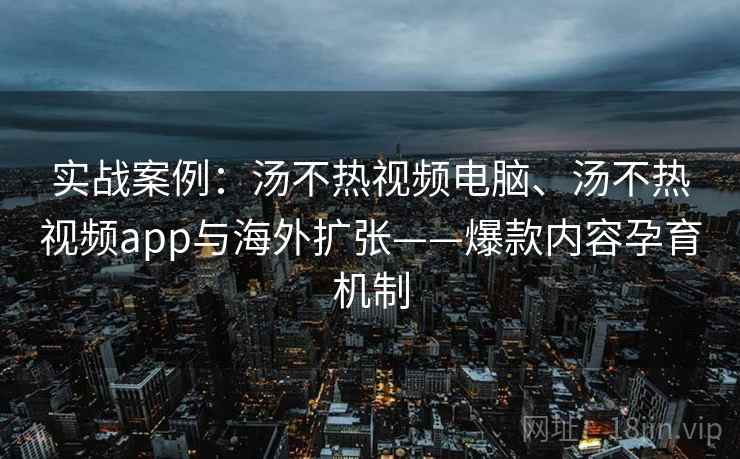 实战案例：汤不热视频电脑、汤不热视频app与海外扩张——爆款内容孕育机制