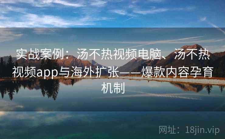 实战案例：汤不热视频电脑、汤不热视频app与海外扩张——爆款内容孕育机制