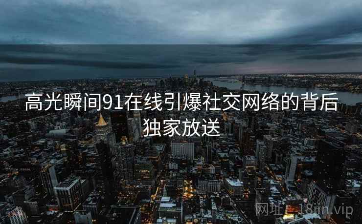 高光瞬间91在线引爆社交网络的背后独家放送