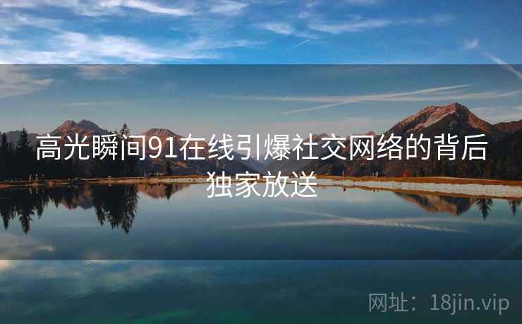 高光瞬间91在线引爆社交网络的背后独家放送