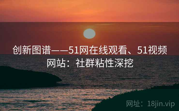 创新图谱——51网在线观看、51视频网站：社群粘性深挖