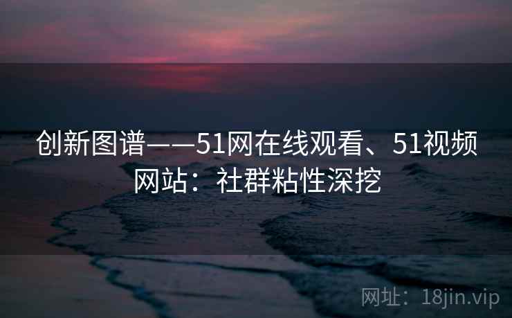 创新图谱——51网在线观看、51视频网站：社群粘性深挖