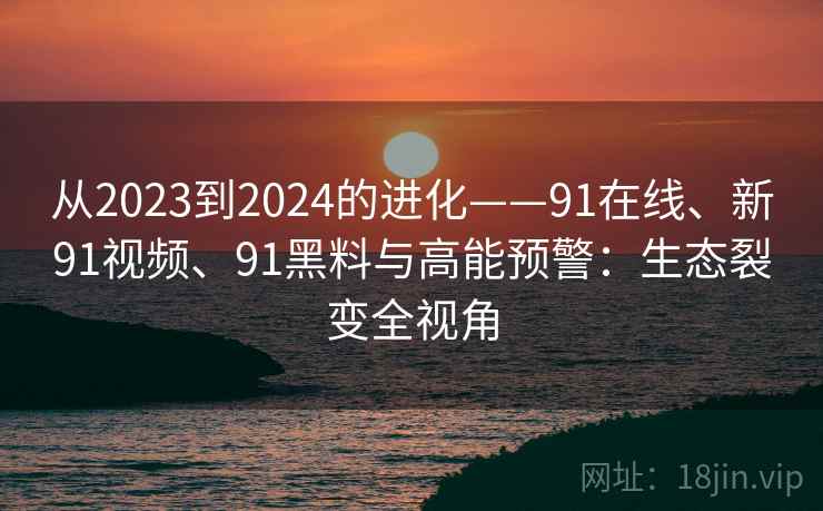 从2023到2024的进化——91在线、新91视频、91黑料与高能预警：生态裂变全视角