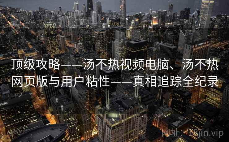 顶级攻略——汤不热视频电脑、汤不热网页版与用户粘性——真相追踪全纪录