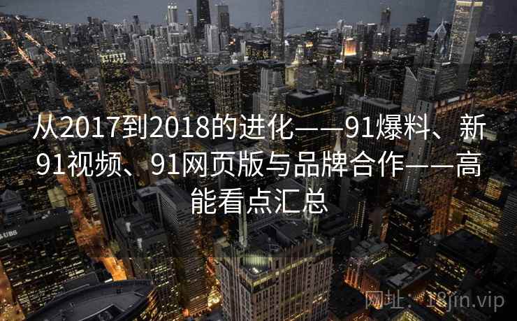 从2017到2018的进化——91爆料、新91视频、91网页版与品牌合作——高能看点汇总
