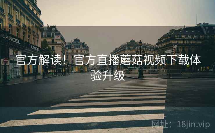 官方解读！官方直播蘑菇视频下载体验升级