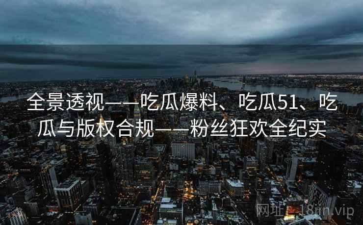 全景透视——吃瓜爆料、吃瓜51、吃瓜与版权合规——粉丝狂欢全纪实