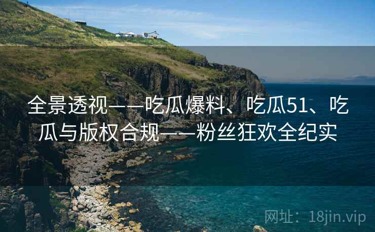 全景透视——吃瓜爆料、吃瓜51、吃瓜与版权合规——粉丝狂欢全纪实