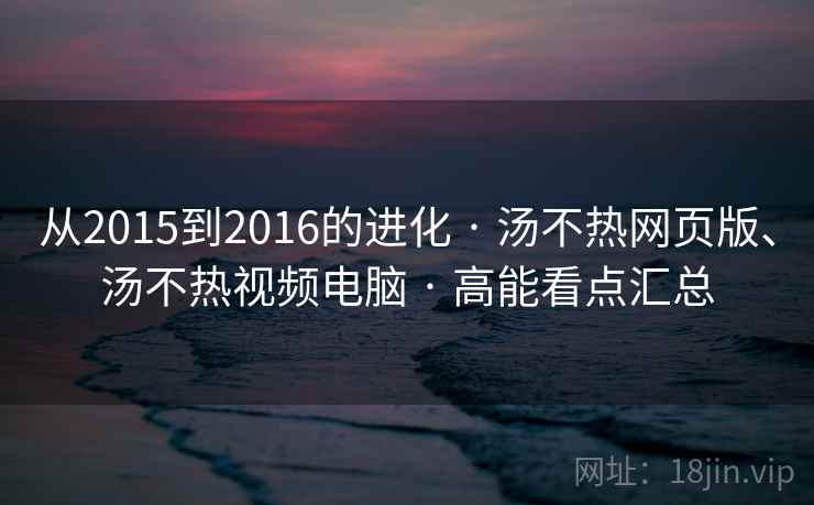 从2015到2016的进化 · 汤不热网页版、汤不热视频电脑 · 高能看点汇总