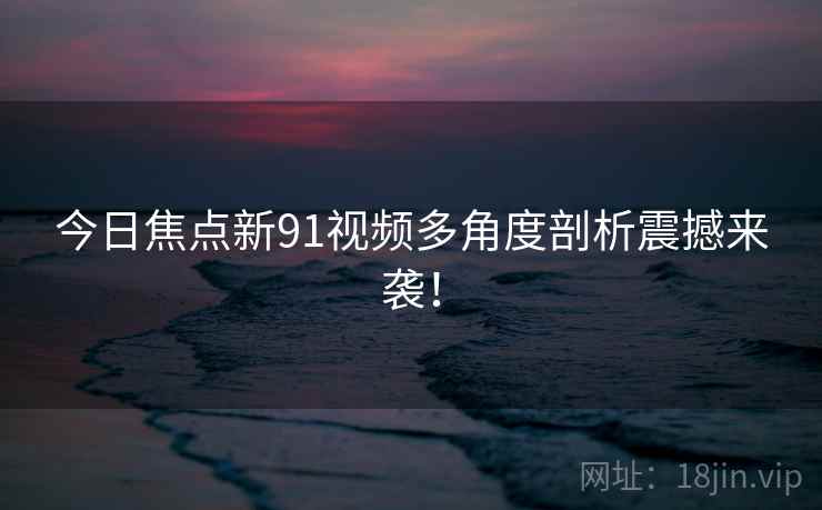 今日焦点新91视频多角度剖析震撼来袭！