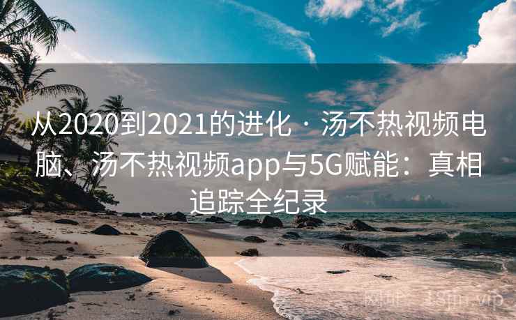 从2020到2021的进化 · 汤不热视频电脑、汤不热视频app与5G赋能：真相追踪全纪录