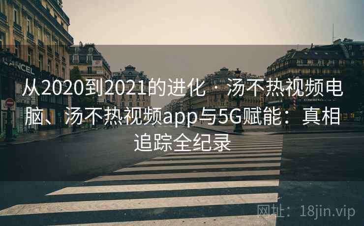 从2020到2021的进化 · 汤不热视频电脑、汤不热视频app与5G赋能：真相追踪全纪录