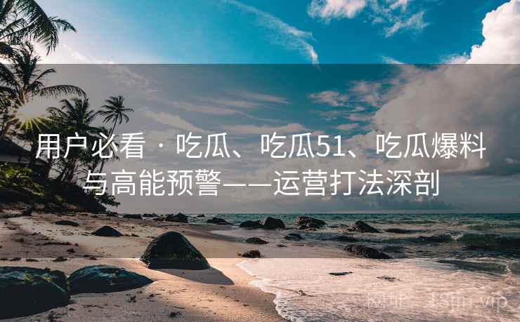用户必看 · 吃瓜、吃瓜51、吃瓜爆料与高能预警——运营打法深剖