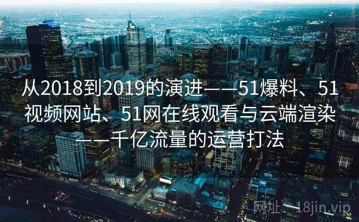 从2018到2019的演进——51爆料、51视频网站、51网在线观看与云端渲染——千亿流量的运营打法
