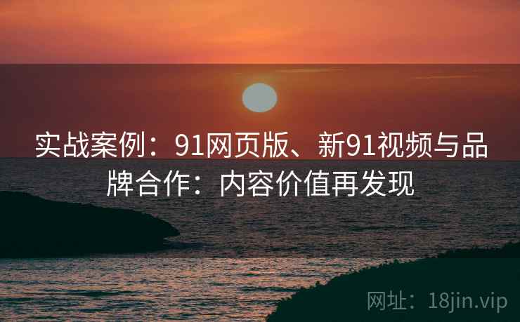 实战案例：91网页版、新91视频与品牌合作：内容价值再发现